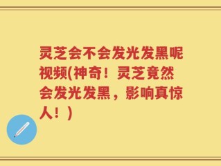 灵芝会不会发光发黑呢视频(神奇！灵芝竟然会发光发黑，影响真惊人！)