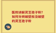 医院讲解灵芝孢子粉？如何分辨破壁和没破壁的灵芝孢子粉