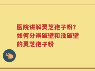 医院讲解灵芝孢子粉？如何分辨破壁和没破壁的灵芝孢子粉