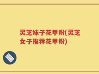 灵芝妹子花甲粉(灵芝女子推荐花甲粉)