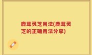 鹿茸灵芝用法(鹿茸灵芝的正确用法分享)