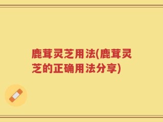 鹿茸灵芝用法(鹿茸灵芝的正确用法分享)
