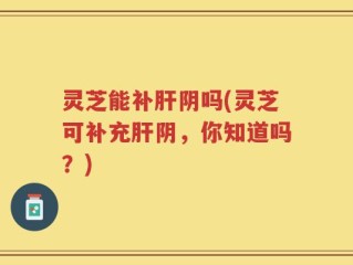 灵芝能补肝阴吗(灵芝可补充肝阴，你知道吗？)