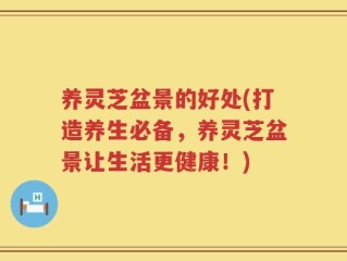 养灵芝盆景的好处(打造养生必备，养灵芝盆景让生活更健康！)