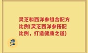 灵芝和西洋参组合配方比例(灵芝西洋参搭配比例，打造健康之道)