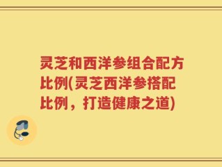 灵芝和西洋参组合配方比例(灵芝西洋参搭配比例，打造健康之道)