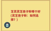 芝灵灵芝孢子粉哪个好(灵芝孢子粉：如何选择？)