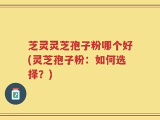 芝灵灵芝孢子粉哪个好(灵芝孢子粉：如何选择？)