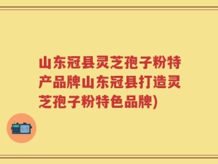 山东冠县灵芝孢子粉特产品牌山东冠县打造灵芝孢子粉特色品牌)