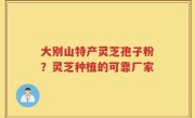 大别山特产灵芝孢子粉？灵芝种植的可靠厂家