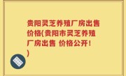 贵阳灵芝养殖厂房出售价格(贵阳市灵芝养殖厂房出售 价格公开！)