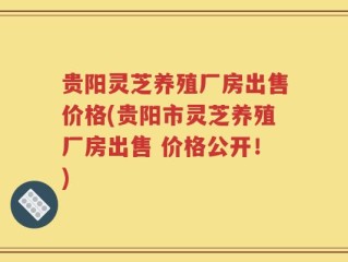 贵阳灵芝养殖厂房出售价格(贵阳市灵芝养殖厂房出售 价格公开！)