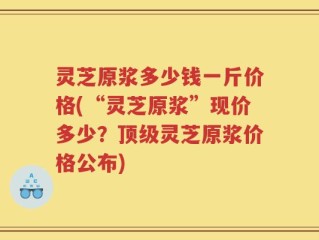 灵芝原浆多少钱一斤价格(“灵芝原浆”现价多少？顶级灵芝原浆价格公布)