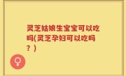 灵芝姑娘生宝宝可以吃吗(灵芝孕妇可以吃吗？)