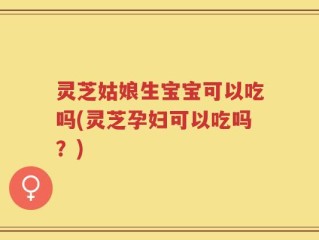 灵芝姑娘生宝宝可以吃吗(灵芝孕妇可以吃吗？)