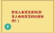 野生人参灵芝贵吗(野生人参和灵芝的价格如何？)