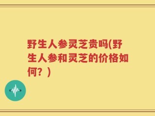 野生人参灵芝贵吗(野生人参和灵芝的价格如何？)