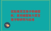 实验用灵芝孢子粉破壁机：高效破壁助力灵芝孢子粉研究与应用