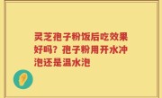 灵芝孢子粉饭后吃效果好吗？孢子粉用开水冲泡还是温水泡