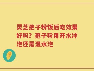 灵芝孢子粉饭后吃效果好吗？孢子粉用开水冲泡还是温水泡