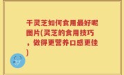 干灵芝如何食用最好呢图片(灵芝的食用技巧，做得更营养口感更佳)