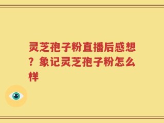 灵芝孢子粉直播后感想？象记灵芝孢子粉怎么样