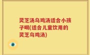 灵芝汤乌鸡汤适合小孩子喝(适合儿童饮用的灵芝乌鸡汤)