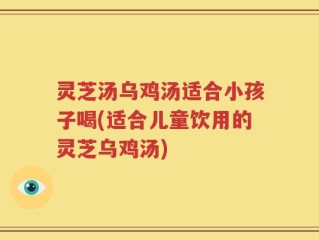 灵芝汤乌鸡汤适合小孩子喝(适合儿童饮用的灵芝乌鸡汤)