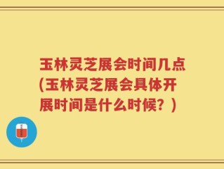 玉林灵芝展会时间几点(玉林灵芝展会具体开展时间是什么时候？)