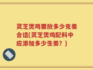 灵芝煲鸡要放多少克姜合适(灵芝煲鸡配料中应添加多少生姜？)