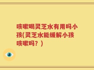 咳嗽喝灵芝水有用吗小孩(灵芝水能缓解小孩咳嗽吗？)