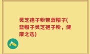 灵芝孢子粉带蓝帽子(蓝帽子灵芝孢子粉，健康之选)