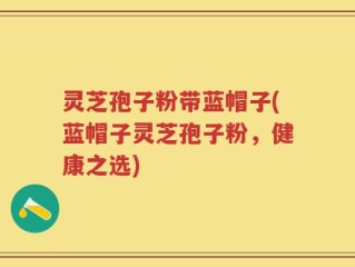 灵芝孢子粉带蓝帽子(蓝帽子灵芝孢子粉，健康之选)