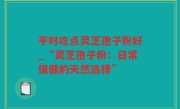 平时吃点灵芝孢子粉好_“灵芝孢子粉：日常保健的天然选择”