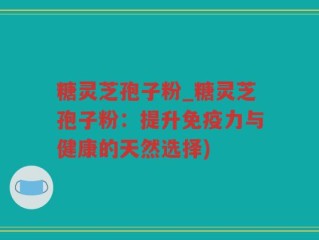 糖灵芝孢子粉_糖灵芝孢子粉：提升免疫力与健康的天然选择)
