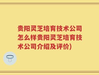 贵阳灵芝培育技术公司怎么样贵阳灵芝培育技术公司介绍及评价)