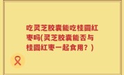 吃灵芝胶囊能吃桂圆红枣吗(灵芝胶囊能否与桂圆红枣一起食用？)