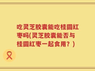 吃灵芝胶囊能吃桂圆红枣吗(灵芝胶囊能否与桂圆红枣一起食用？)