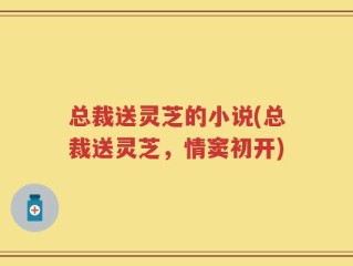 总裁送灵芝的小说(总裁送灵芝，情窦初开)