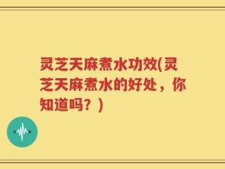 灵芝天麻煮水功效(灵芝天麻煮水的好处，你知道吗？)