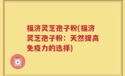 福济灵芝孢子粉(福济灵芝孢子粉：天然提高免疫力的选择)