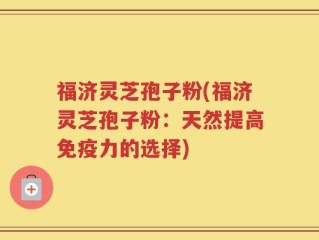 福济灵芝孢子粉(福济灵芝孢子粉：天然提高免疫力的选择)