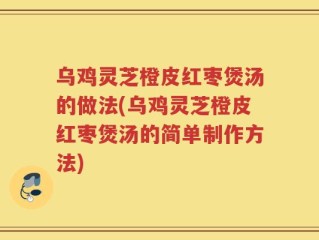 乌鸡灵芝橙皮红枣煲汤的做法(乌鸡灵芝橙皮红枣煲汤的简单制作方法)