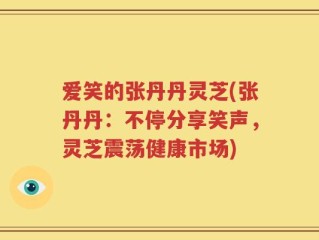 爱笑的张丹丹灵芝(张丹丹：不停分享笑声，灵芝震荡健康市场)
