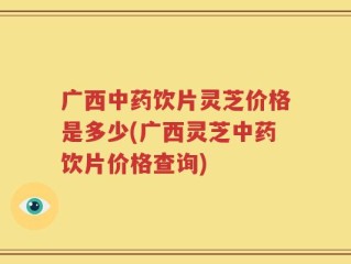 广西中药饮片灵芝价格是多少(广西灵芝中药饮片价格查询)