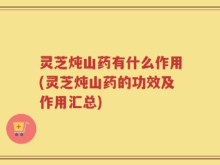 灵芝炖山药有什么作用(灵芝炖山药的功效及作用汇总)