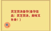 灵芝煲汤备孕(备孕佳品：灵芝煲汤，美味又补身！)