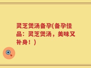 灵芝煲汤备孕(备孕佳品：灵芝煲汤，美味又补身！)
