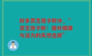 好多灵芝孢子粉冲_“灵芝孢子粉：提升健康与活力的天然选择”