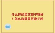 什么样的灵芝孢子粉好？怎么选择灵芝孢子粉